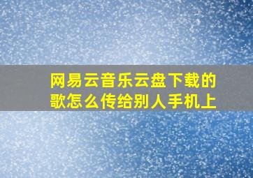 网易云音乐云盘下载的歌怎么传给别人手机上