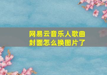 网易云音乐人歌曲封面怎么换图片了