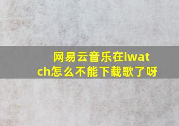 网易云音乐在iwatch怎么不能下载歌了呀