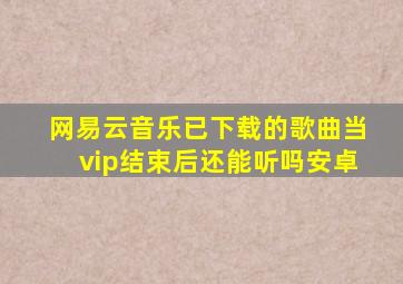 网易云音乐已下载的歌曲当vip结束后还能听吗安卓