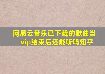 网易云音乐已下载的歌曲当vip结束后还能听吗知乎