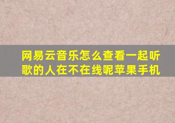 网易云音乐怎么查看一起听歌的人在不在线呢苹果手机