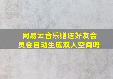 网易云音乐赠送好友会员会自动生成双人空间吗