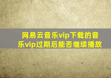 网易云音乐vip下载的音乐vip过期后能否继续播放