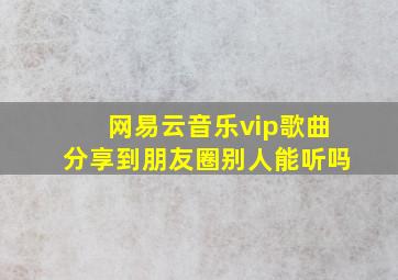 网易云音乐vip歌曲分享到朋友圈别人能听吗