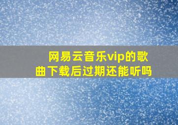 网易云音乐vip的歌曲下载后过期还能听吗