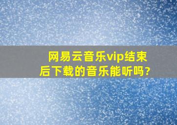 网易云音乐vip结束后下载的音乐能听吗?