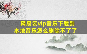 网易云vip音乐下载到本地音乐怎么删除不了了