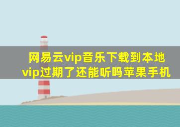 网易云vip音乐下载到本地vip过期了还能听吗苹果手机