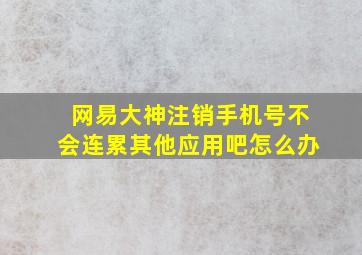 网易大神注销手机号不会连累其他应用吧怎么办