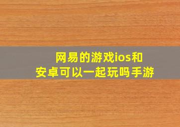 网易的游戏ios和安卓可以一起玩吗手游