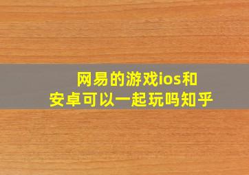 网易的游戏ios和安卓可以一起玩吗知乎