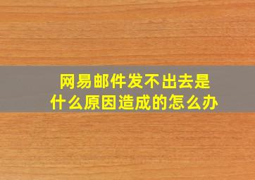 网易邮件发不出去是什么原因造成的怎么办