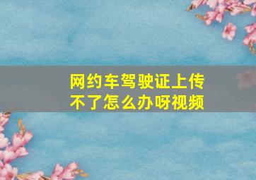 网约车驾驶证上传不了怎么办呀视频