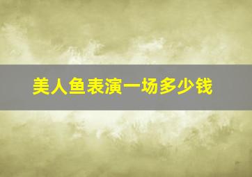 美人鱼表演一场多少钱