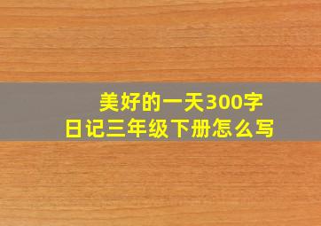 美好的一天300字日记三年级下册怎么写