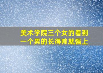 美术学院三个女的看到一个男的长得帅就强上