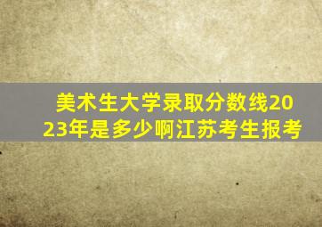 美术生大学录取分数线2023年是多少啊江苏考生报考