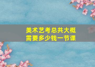 美术艺考总共大概需要多少钱一节课