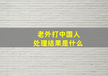 老外打中国人处理结果是什么