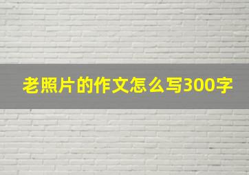 老照片的作文怎么写300字