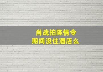 肖战拍陈情令期间没住酒店么