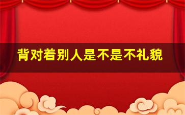 背对着别人是不是不礼貌