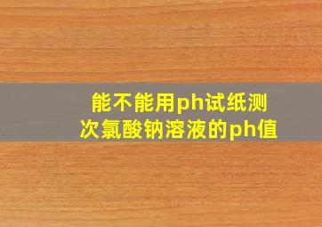 能不能用ph试纸测次氯酸钠溶液的ph值