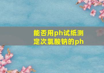 能否用ph试纸测定次氯酸钠的ph