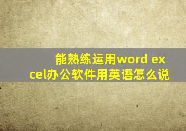 能熟练运用word excel办公软件用英语怎么说