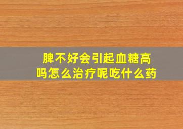 脾不好会引起血糖高吗怎么治疗呢吃什么药