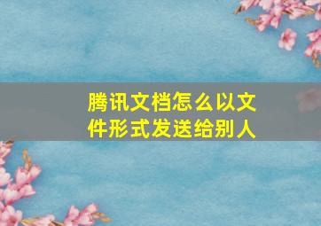 腾讯文档怎么以文件形式发送给别人