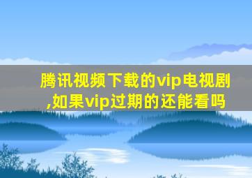 腾讯视频下载的vip电视剧,如果vip过期的还能看吗