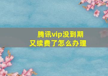 腾讯vip没到期又续费了怎么办理