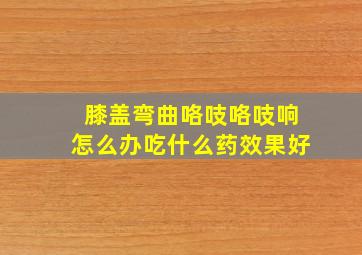 膝盖弯曲咯吱咯吱响怎么办吃什么药效果好