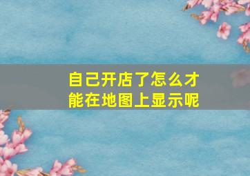 自己开店了怎么才能在地图上显示呢