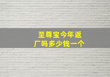 至尊宝今年返厂吗多少钱一个