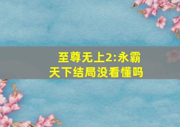 至尊无上2:永霸天下结局没看懂吗