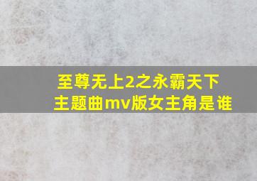 至尊无上2之永霸天下主题曲mv版女主角是谁