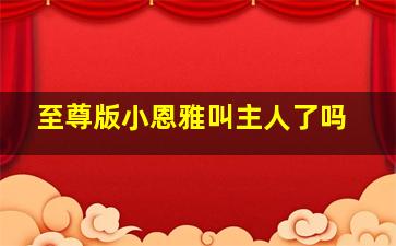 至尊版小恩雅叫主人了吗