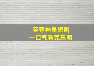 至尊神皇短剧一口气看完东明