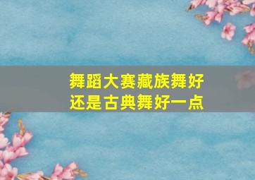 舞蹈大赛藏族舞好还是古典舞好一点