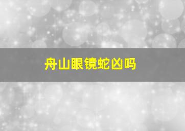 舟山眼镜蛇凶吗