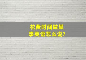 花费时间做某事英语怎么说?