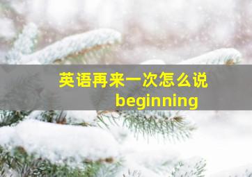 英语再来一次怎么说beginning