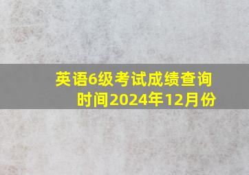 英语6级考试成绩查询时间2024年12月份