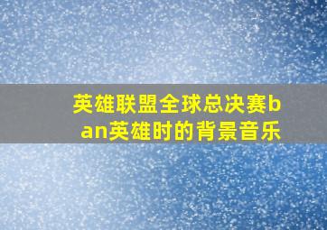 英雄联盟全球总决赛ban英雄时的背景音乐