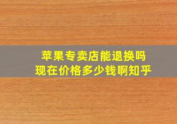 苹果专卖店能退换吗现在价格多少钱啊知乎