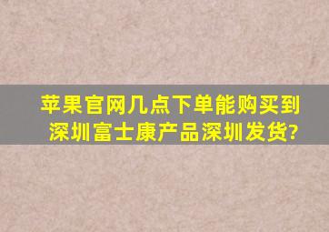 苹果官网几点下单能购买到深圳富士康产品深圳发货?