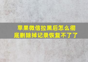 苹果微信拉黑后怎么彻底删除掉记录恢复不了了